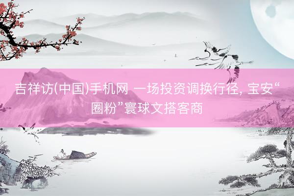 吉祥访(中国)手机网 一场投资调换行径， 宝安“圈粉”寰球文搭客商