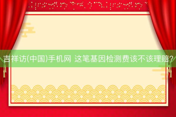 吉祥访(中国)手机网 这笔基因检测费该不该理赔?