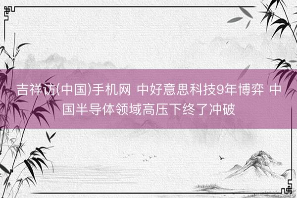 吉祥访(中国)手机网 中好意思科技9年博弈 中国半导体领域高压下终了冲破