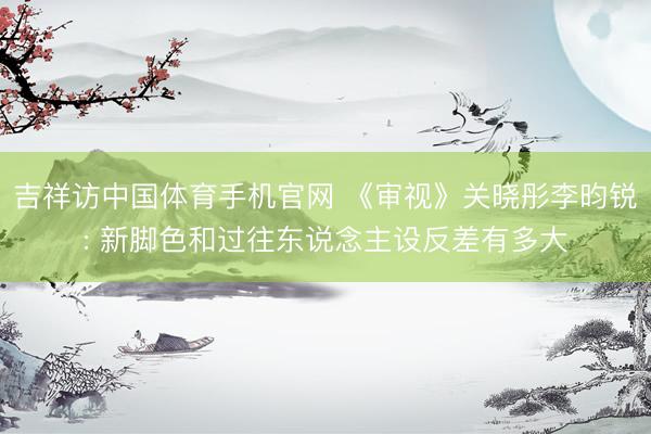 吉祥访中国体育手机官网 《审视》关晓彤李昀锐: 新脚色和过往东说念主设反差有多大