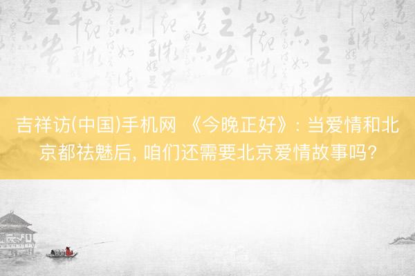 吉祥访(中国)手机网 《今晚正好》: 当爱情和北京都祛魅后， 咱们还需要北京爱情故事吗?