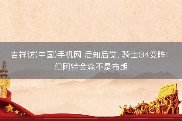 吉祥访(中国)手机网 后知后觉， 骑士G4变阵! 但阿特金森不是布朗