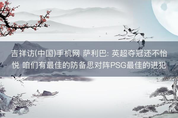 吉祥访(中国)手机网 萨利巴: 英超夺冠还不怡悦 咱们有最佳的防备思对阵PSG最佳的进犯