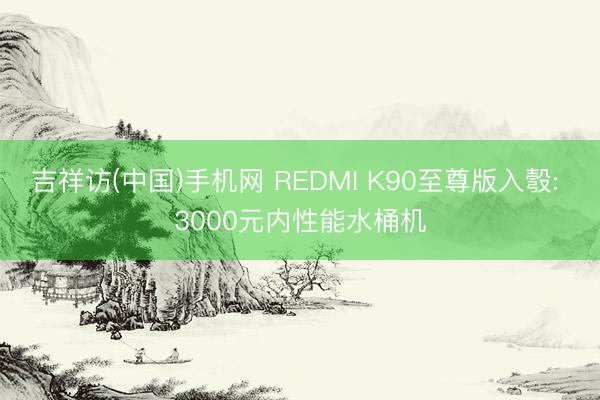 吉祥访(中国)手机网 REDMI K90至尊版入彀: 3000元内性能水桶机