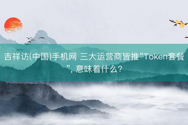 吉祥访(中国)手机网 三大运营商皆推“Token套餐”， 意味着什么?