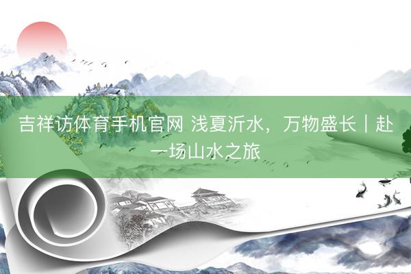 吉祥访体育手机官网 浅夏沂水，万物盛长｜赴一场山水之旅