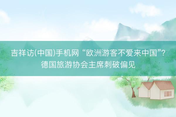 吉祥访(中国)手机网 “欧洲游客不爱来中国”？德国旅游协会主席刺破偏见