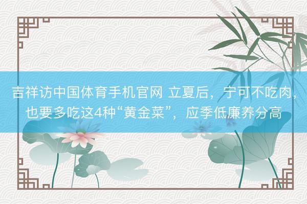 吉祥访中国体育手机官网 立夏后，宁可不吃肉，也要多吃这4种“黄金菜”，应季低廉养分高