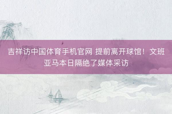 吉祥访中国体育手机官网 提前离开球馆！文班亚马本日隔绝了媒体采访
