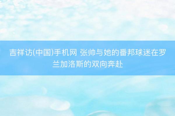 吉祥访(中国)手机网 张帅与她的番邦球迷在罗兰加洛斯的双向奔赴