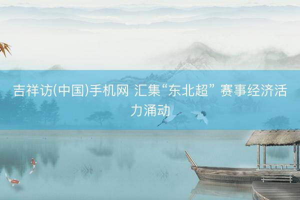 吉祥访(中国)手机网 汇集“东北超” 赛事经济活力涌动