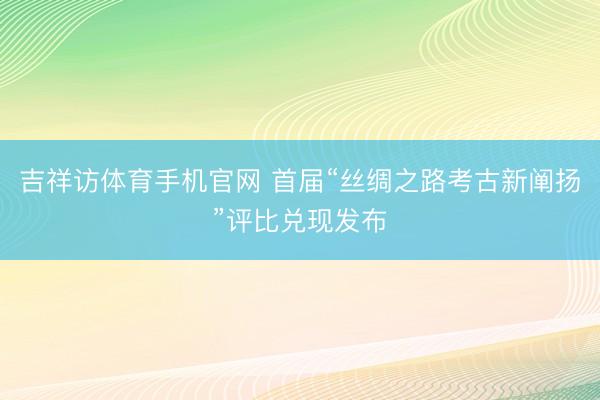 吉祥访体育手机官网 首届“丝绸之路考古新阐扬”评比兑现发布