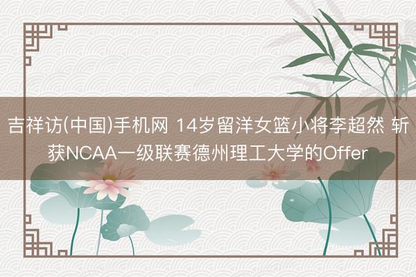 吉祥访(中国)手机网 14岁留洋女篮小将李超然 斩获NCAA一级联赛德州理工大学的Offer