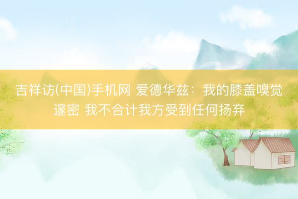 吉祥访(中国)手机网 爱德华兹：我的膝盖嗅觉邃密 我不合计我方受到任何扬弃