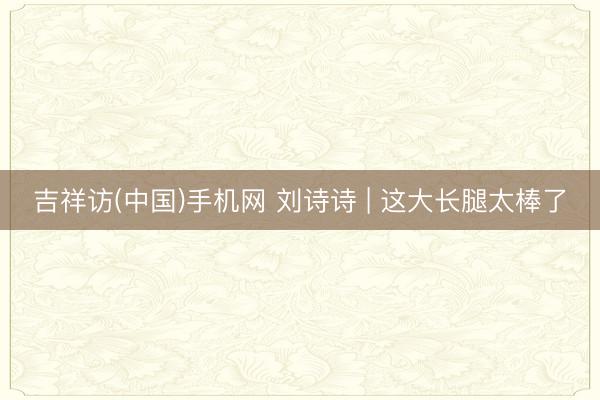 吉祥访(中国)手机网 刘诗诗 | 这大长腿太棒了
