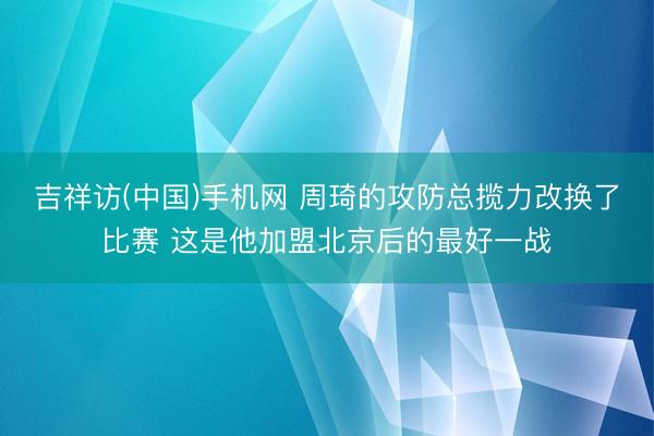 吉祥访(中国)手机网 周琦的攻防总揽力改换了比赛 这是他加盟北京后的最好一战