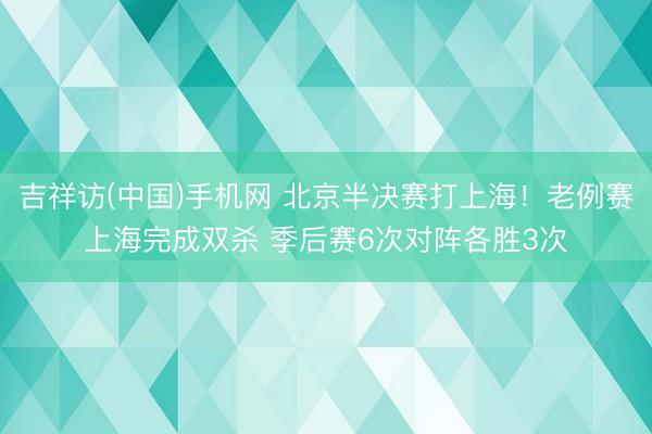 吉祥访(中国)手机网 北京半决赛打上海！老例赛上海完成双杀 季后赛6次对阵各胜3次