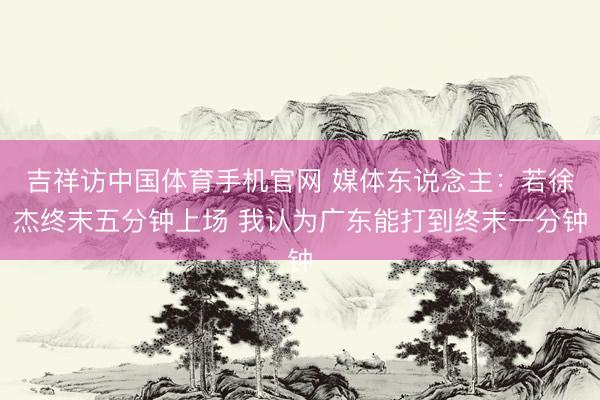 吉祥访中国体育手机官网 媒体东说念主：若徐杰终末五分钟上场 我认为广东能打到终末一分钟