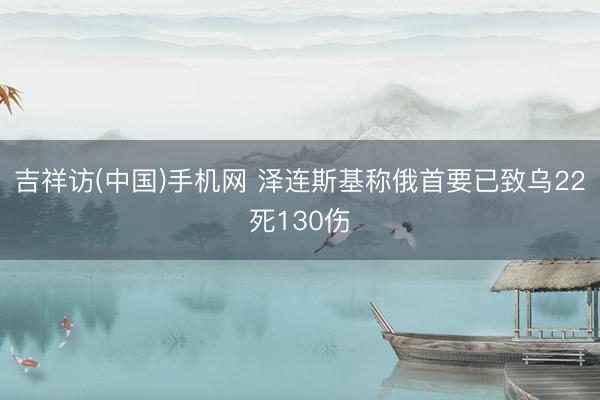吉祥访(中国)手机网 泽连斯基称俄首要已致乌22死130伤