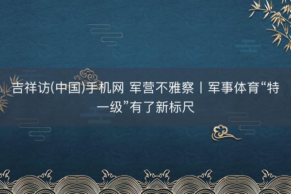 吉祥访(中国)手机网 军营不雅察丨军事体育“特一级”有了新标尺