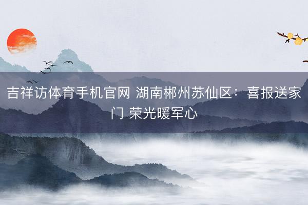 吉祥访体育手机官网 湖南郴州苏仙区：喜报送家门 荣光暖军心