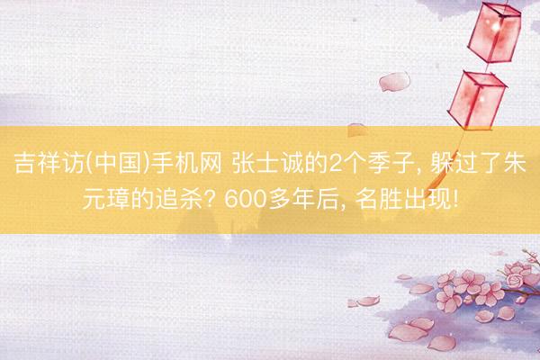 吉祥访(中国)手机网 张士诚的2个季子， 躲过了朱元璋的追杀? 600多年后， 名胜出现!