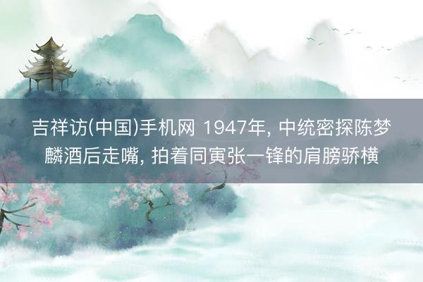 吉祥访(中国)手机网 1947年, 中统密探陈梦麟酒后走嘴, 拍着同寅张一锋的肩膀骄横