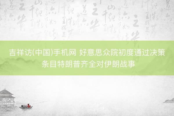 吉祥访(中国)手机网 好意思众院初度通过决策 条目特朗普齐全对伊朗战事