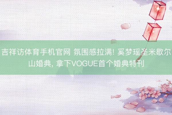 吉祥访体育手机官网 氛围感拉满! 奚梦瑶圣米歇尔山婚典， 拿下VOGUE首个婚典特刊