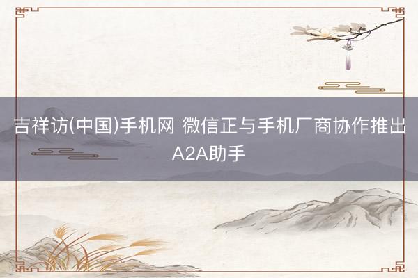 吉祥访(中国)手机网 微信正与手机厂商协作推出A2A助手