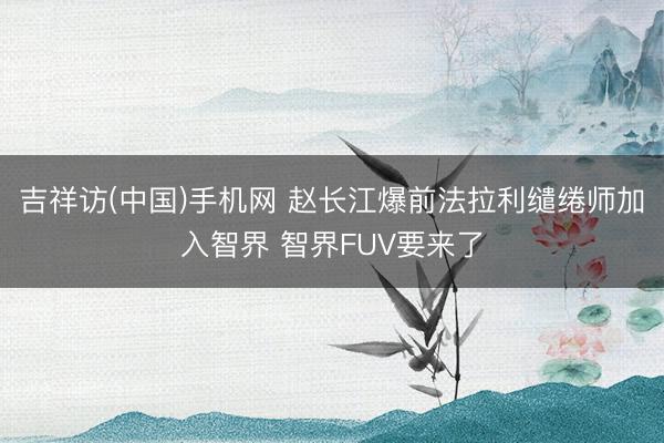 吉祥访(中国)手机网 赵长江爆前法拉利缱绻师加入智界 智界FUV要来了