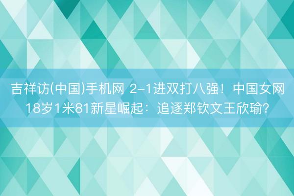 吉祥访(中国)手机网 2-1进双打八强!中国女网18岁1米81新星崛起:追逐郑钦文王欣瑜?