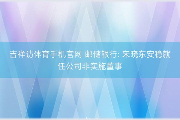 吉祥访体育手机官网 邮储银行: 宋晓东安稳就任公司非实施董事
