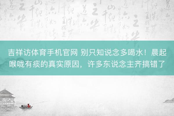 吉祥访体育手机官网 别只知说念多喝水！晨起喉咙有痰的真实原因，许多东说念主齐搞错了