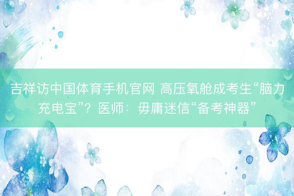 吉祥访中国体育手机官网 高压氧舱成考生“脑力充电宝”？医师：毋庸迷信“备考神器”