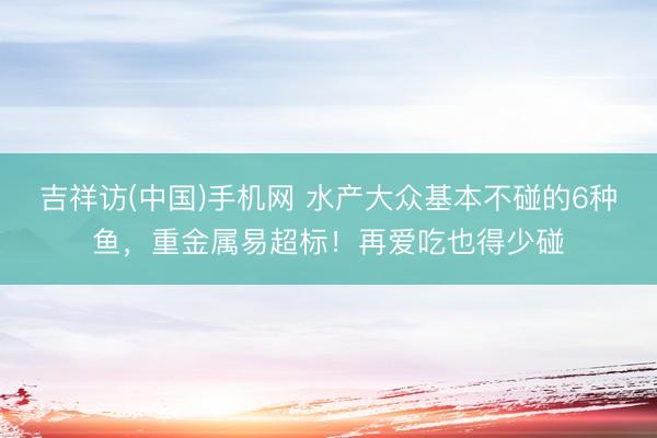 吉祥访(中国)手机网 水产大众基本不碰的6种鱼，重金属易超标！再爱吃也得少碰