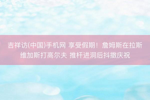 吉祥访(中国)手机网 享受假期！詹姆斯在拉斯维加斯打高尔夫 推杆进洞后抖擞庆祝