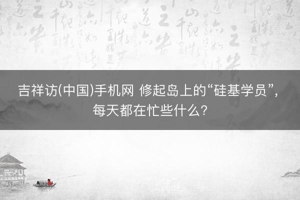 吉祥访(中国)手机网 修起岛上的“硅基学员”， 每天都在忙些什么?