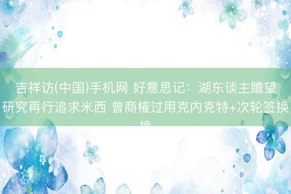 吉祥访(中国)手机网 好意思记：湖东谈主瞻望研究再行追求米西 曾商榷过用克内克特+次轮签换