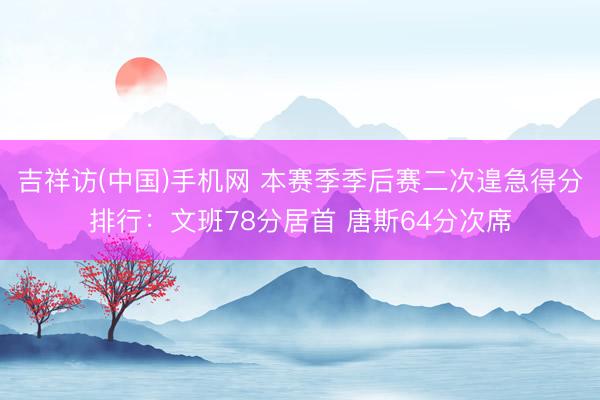 吉祥访(中国)手机网 本赛季季后赛二次遑急得分排行：文班78分居首 唐斯64分次席