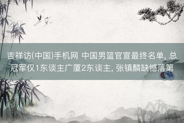 吉祥访(中国)手机网 中国男篮官宣最终名单， 总冠军仅1东谈主广厦2东谈主， 张镇麟缺憾落第