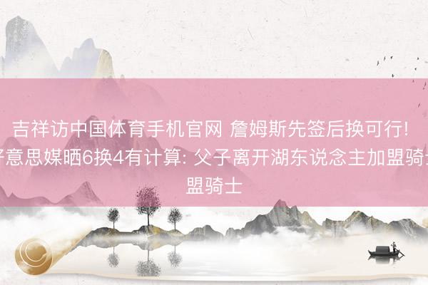 吉祥访中国体育手机官网 詹姆斯先签后换可行! 好意思媒晒6换4有计算: 父子离开湖东说念主加盟骑士