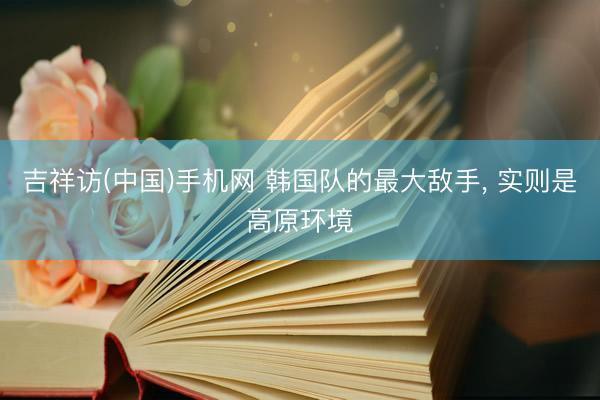 吉祥访(中国)手机网 韩国队的最大敌手， 实则是高原环境