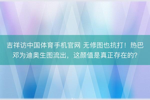吉祥访中国体育手机官网 无修图也抗打！热巴邓为迪奥生图流出，这颜值是真正存在的？