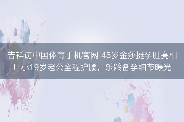 吉祥访中国体育手机官网 45岁金莎挺孕肚亮相！小19岁老公全程护腰，乐龄备孕细节曝光