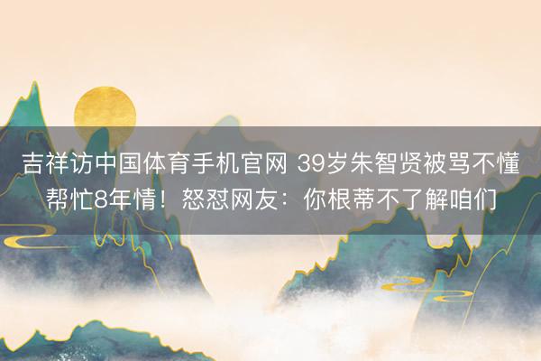 吉祥访中国体育手机官网 39岁朱智贤被骂不懂帮忙8年情！怒怼网友：你根蒂不了解咱们