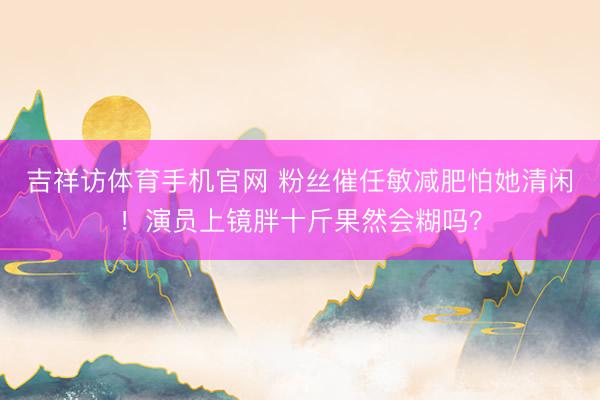 吉祥访体育手机官网 粉丝催任敏减肥怕她清闲！演员上镜胖十斤果然会糊吗？