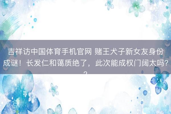吉祥访中国体育手机官网 赌王犬子新女友身份成谜！长发仁和蔼质绝了，此次能成权门阔太吗？