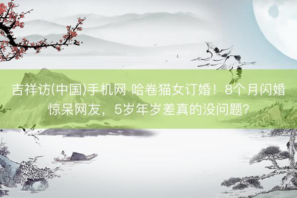 吉祥访(中国)手机网 哈卷猫女订婚！8个月闪婚惊呆网友，5岁年岁差真的没问题？
