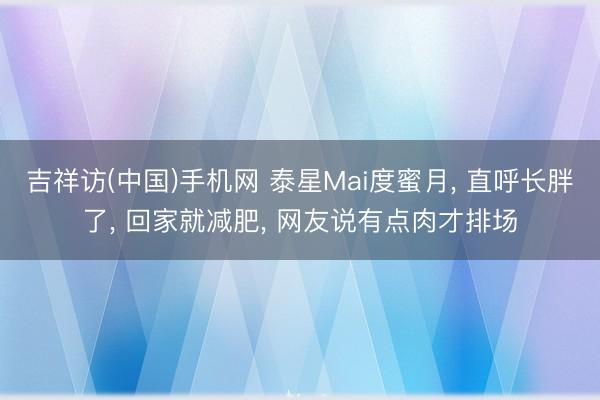 吉祥访(中国)手机网 泰星Mai度蜜月， 直呼长胖了， 回家就减肥， 网友说有点肉才排场